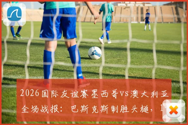 2026国际友谊赛墨西哥vs澳大利亚全场战报：巴斯克斯制胜头槌，1-0比赛复盘与精彩集锦