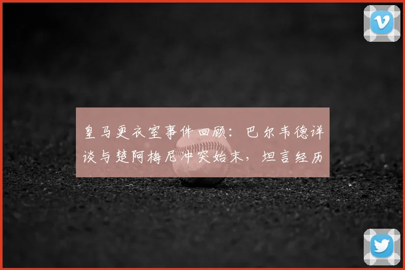 皇马更衣室事件回顾：巴尔韦德详谈与楚阿梅尼冲突始末，坦言经历让自己更成熟，重申渴望长留皇马效力未来展望