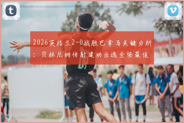 2026英格兰2-0战胜巴拿马关键分析:贝林厄姆传射建功当选全场最佳球员,技术统计与战术解析