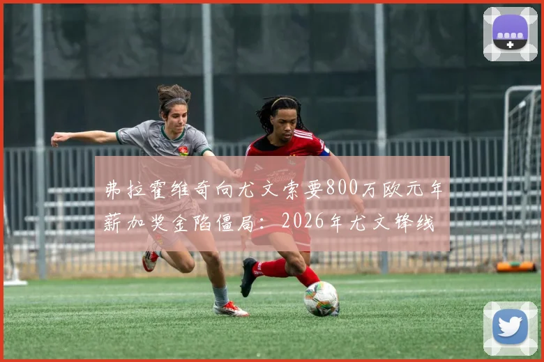 弗拉霍维奇向尤文索要800万欧元年薪加奖金陷僵局:2026年尤文锋线计划与意甲顶薪压力分析