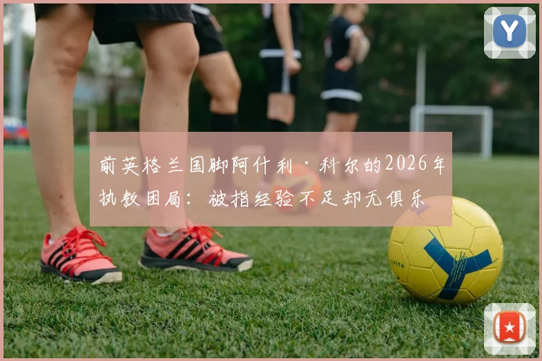 前英格兰国脚阿什利·科尔的2026年执教困局：被指经验不足却无俱乐部愿给机会，资深球员转型教练路在何方？