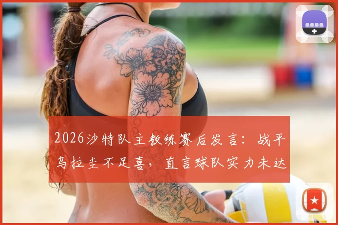 2026沙特队主教练赛后发言：战平乌拉圭不足喜，直言球队实力未达世界杯淘汰赛水准