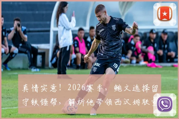 真情实意!2026赛季,鲍文选择留守铁锤帮,解析他带领西汉姆联重返英超的三大关键与挑战