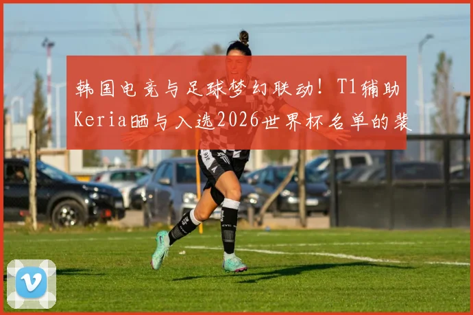 韩国电竞与足球梦幻联动!T1辅助Keria晒与入选2026世界杯名单的裴峻浩亲密合照,揭秘跨界友谊