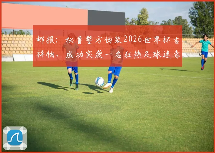 邮报:秘鲁警方伪装2026世界杯吉祥物,成功突袭一名狂热足球迷毒贩,案件细节揭秘