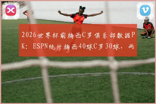 2026世界杯前梅西C罗俱乐部数据PK：ESPN统计梅西40球C罗30球，两人状态与参赛前景分析
