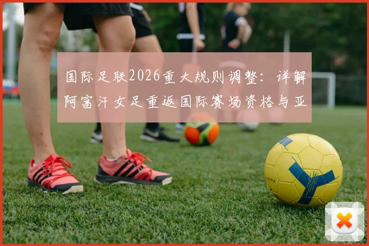 国际足联2026重大规则调整：详解阿富汗女足重返国际赛场资格与亚洲赛事格局变化
