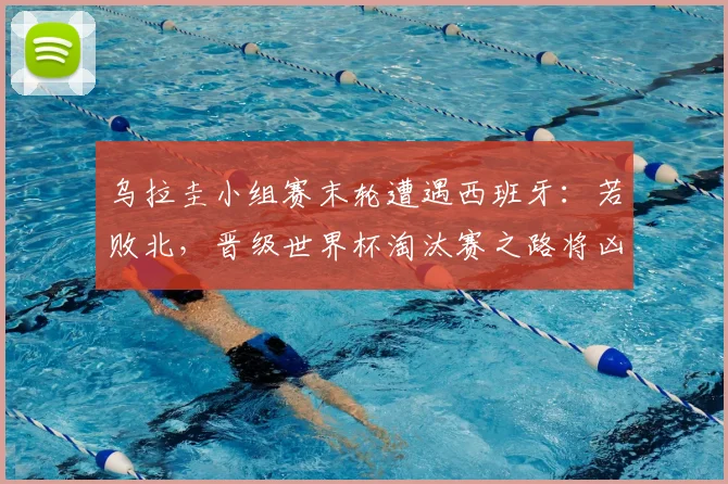 乌拉圭小组赛末轮遭遇西班牙:若败北,晋级世界杯淘汰赛之路将凶多吉少!