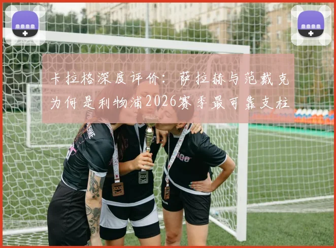 卡拉格深度评价:萨拉赫与范戴克为何是利物浦2026赛季最可靠支柱?两大传奇核心作用全面分析