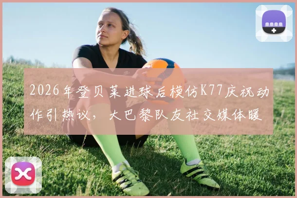 2026年登贝莱进球后模仿K77庆祝动作引热议，大巴黎队友社交媒体暖心回应彰显队内氛围