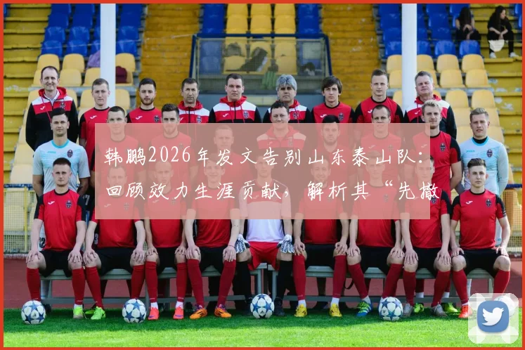 韩鹏2026年发文告别山东泰山队:回顾效力生涯贡献,解析其“先撤了”后的未来规划