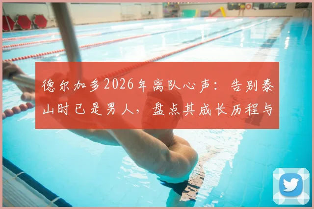 德尔加多2026年离队心声：告别泰山时已是男人，盘点其成长历程与未来去向