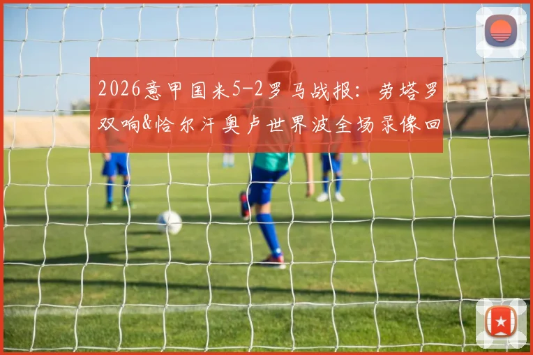 2026意甲国米5-2罗马战报：劳塔罗双响&恰尔汗奥卢世界波全场录像回放，附比赛集锦与关键数据分析