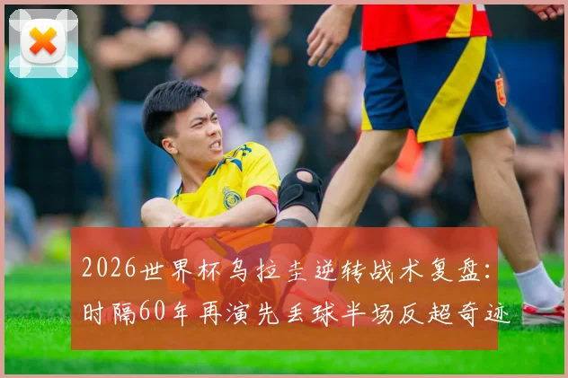 2026世界杯乌拉圭逆转战术复盘:时隔60年再演先丢球半场反超奇迹,深度解析巴尔韦德如何激活球队韧性