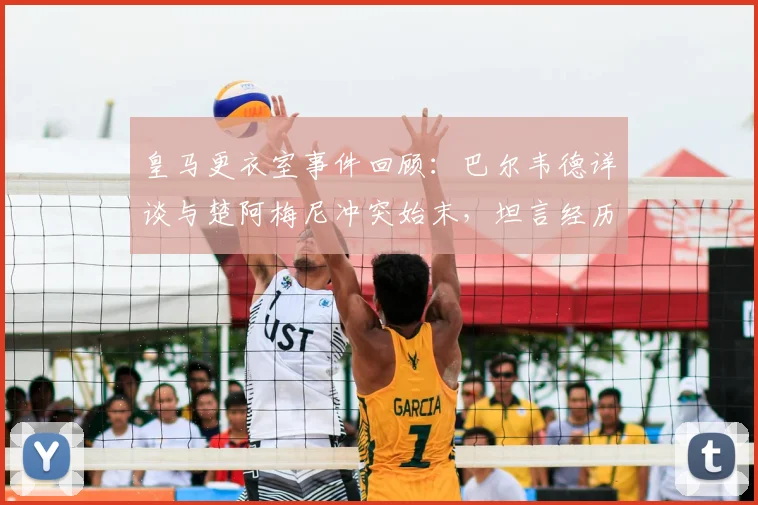 皇马更衣室事件回顾：巴尔韦德详谈与楚阿梅尼冲突始末，坦言经历让自己更成熟，重申渴望长留皇马效力未来展望
