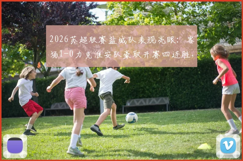 2026苏超联赛盐城队表现亮眼:客场1-0力克淮安队豪取开赛四连胜,详细赛况分析
