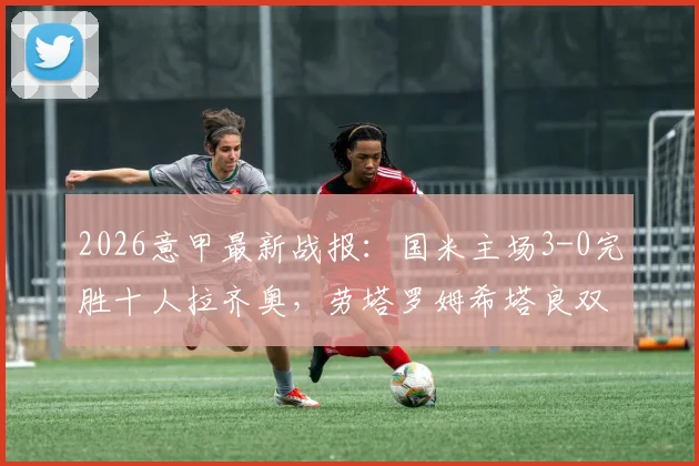 2026意甲最新战报：国米主场3-0完胜十人拉齐奥，劳塔罗姆希塔良双星闪耀，蓝黑军团强势领跑积分榜！