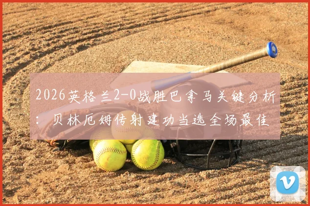 2026英格兰2-0战胜巴拿马关键分析：贝林厄姆传射建功当选全场最佳球员，技术统计与战术解析