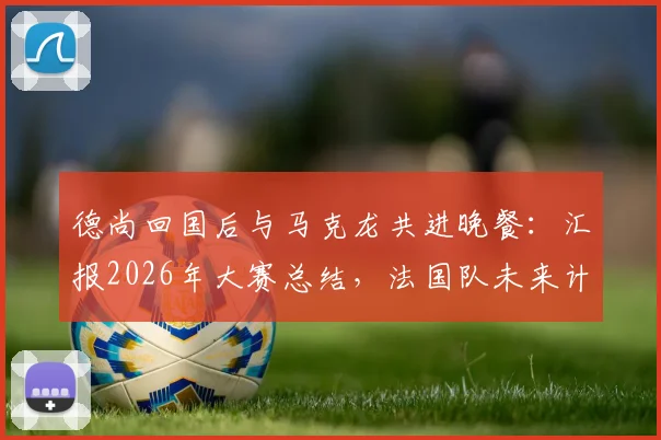 德尚回国后与马克龙共进晚餐：汇报2026年大赛总结，法国队未来计划首次披露