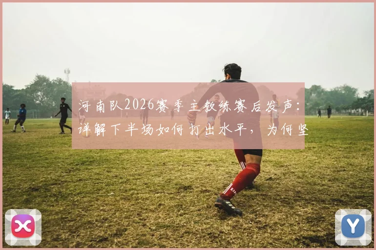 河南队2026赛季主教练赛后发声：详解下半场如何打出水平，为何坚信球队更应拿三分
