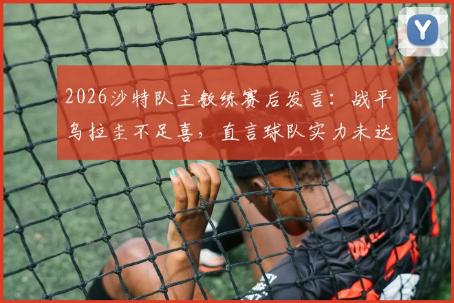 2026沙特队主教练赛后发言:战平乌拉圭不足喜,直言球队实力未达世界杯淘汰赛水准