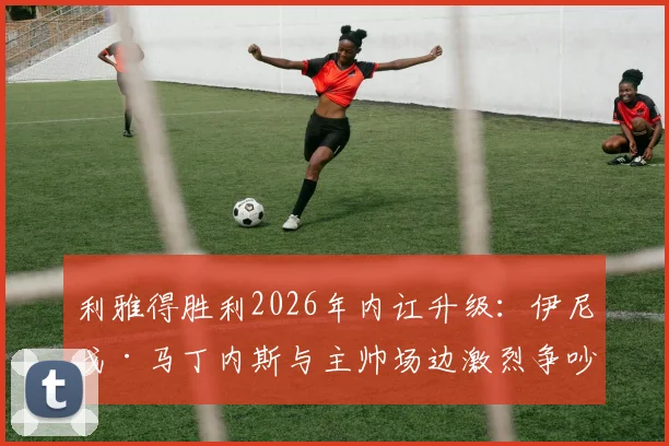 利雅得胜利2026年内讧升级:伊尼戈·马丁内斯与主帅场边激烈争吵原因曝光,更衣室矛盾最新进展深度剖析