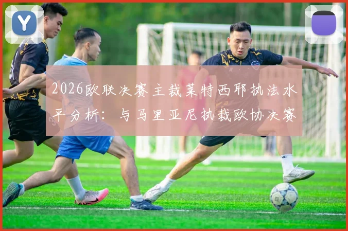 2026欧联决赛主裁莱特西耶执法水平分析：与马里亚尼执裁欧协决赛对比，回顾法国裁判关键判罚历史