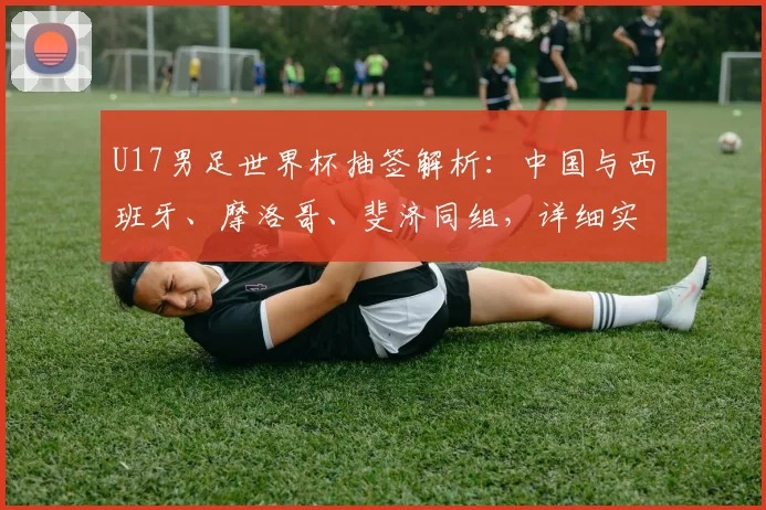 U17男足世界杯抽签解析：中国与西班牙、摩洛哥、斐济同组，详细实力分析与出线前景展望
