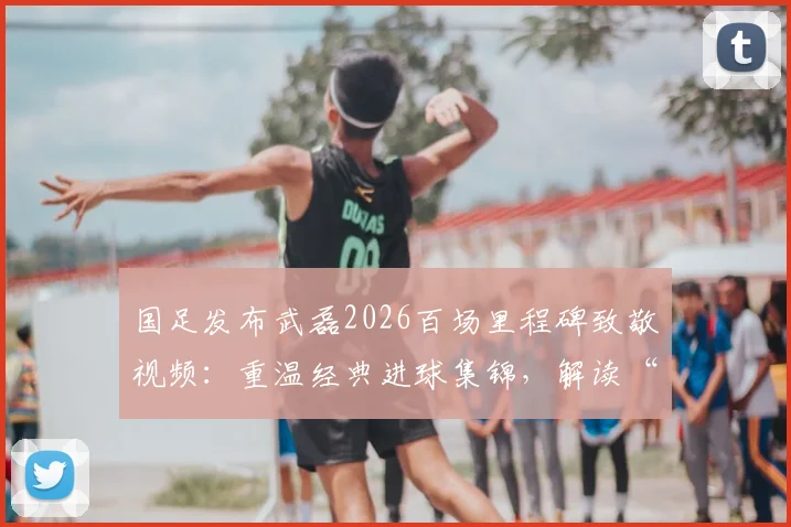 国足发布武磊2026百场里程碑致敬视频：重温经典进球集锦，解读“百场是勋章”背后故事