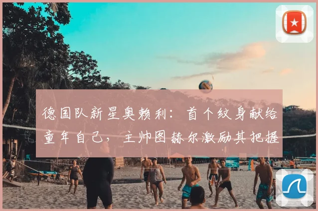 德国队新星奥赖利：首个纹身献给童年自己，主帅图赫尔激励其把握2026世界杯机遇