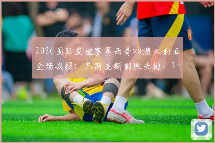 2026国际友谊赛墨西哥vs澳大利亚全场战报：巴斯克斯制胜头槌，1-0比赛复盘与精彩集锦