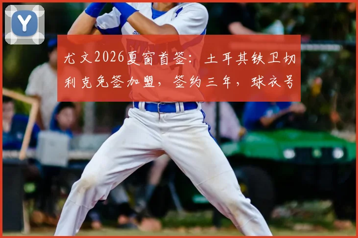 尤文2026夏窗首签:土耳其铁卫切利克免签加盟,签约三年,球衣号码、年薪及战术定位全解析