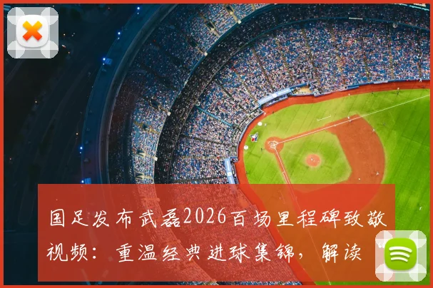 国足发布武磊2026百场里程碑致敬视频:重温经典进球集锦,解读“百场是勋章”背后故事