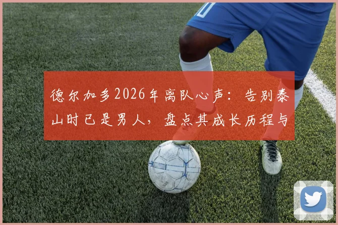 德尔加多2026年离队心声:告别泰山时已是男人,盘点其成长历程与未来去向