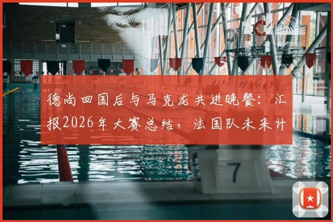 德尚回国后与马克龙共进晚餐:汇报2026年大赛总结,法国队未来计划首次披露