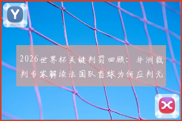 2026世界杯关键判罚回顾：非洲裁判专家解读法国队首球为何应判无效，摩洛哥队误判详情