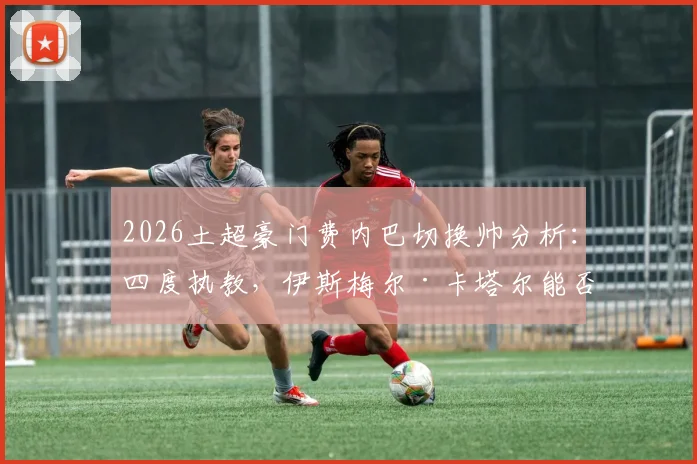 2026土超豪门费内巴切换帅分析:四度执教,伊斯梅尔·卡塔尔能否带队逆袭,深度解读新任主教练战术风格与球队未来走向