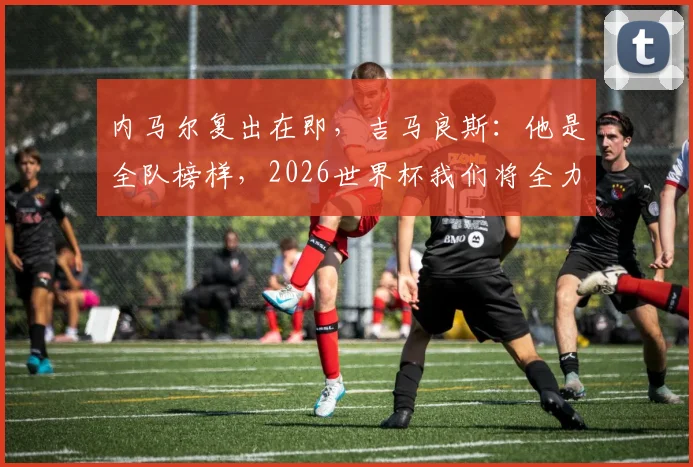 内马尔复出在即,吉马良斯:他是全队榜样,2026世界杯我们将全力围绕他踢球