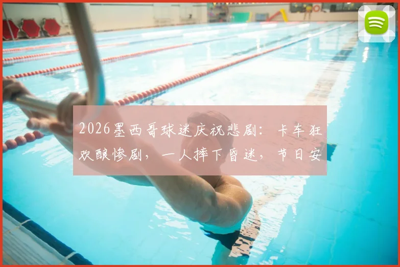 2026墨西哥球迷庆祝悲剧：卡车狂欢酿惨剧，一人摔下昏迷，节日安全警钟再鸣！