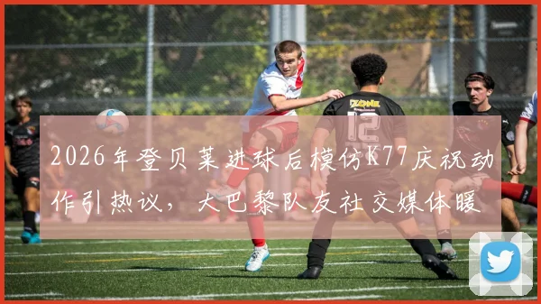 2026年登贝莱进球后模仿K77庆祝动作引热议,大巴黎队友社交媒体暖心回应彰显队内氛围