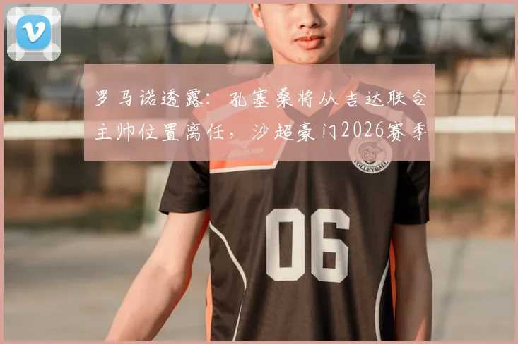 罗马诺透露:孔塞桑将从吉达联合主帅位置离任,沙超豪门2026赛季如何重组?