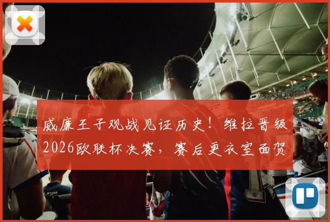 威廉王子观战见证历史!维拉晋级2026欧联杯决赛,赛后更衣室面贺主帅埃梅里全记录