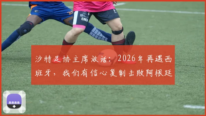 沙特足协主席放话:2026年再遇西班牙,我们有信心复制击败阿根廷的经典战例