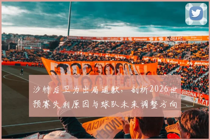 沙特后卫为出局道歉，剖析2026世预赛失利原因与球队未来调整方向
