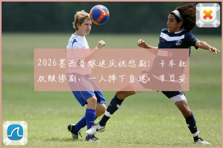 2026墨西哥球迷庆祝悲剧：卡车狂欢酿惨剧，一人摔下昏迷，节日安全警钟再鸣！