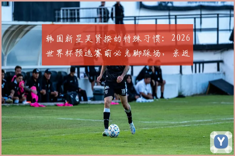 韩国新星吴贤揆的特殊习惯：2026世界杯预选赛前必光脚踩场，亲近草皮的秘密与心理优势分析