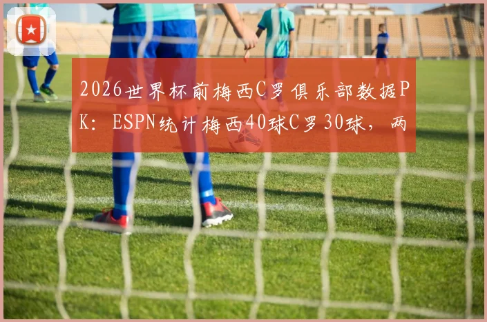2026世界杯前梅西C罗俱乐部数据PK:ESPN统计梅西40球C罗30球,两人状态与参赛前景分析