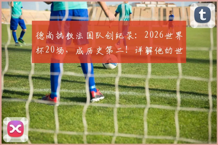 德尚执教法国队创纪录:2026世界杯20场,成历史第二!详解他的世界杯征程与排名