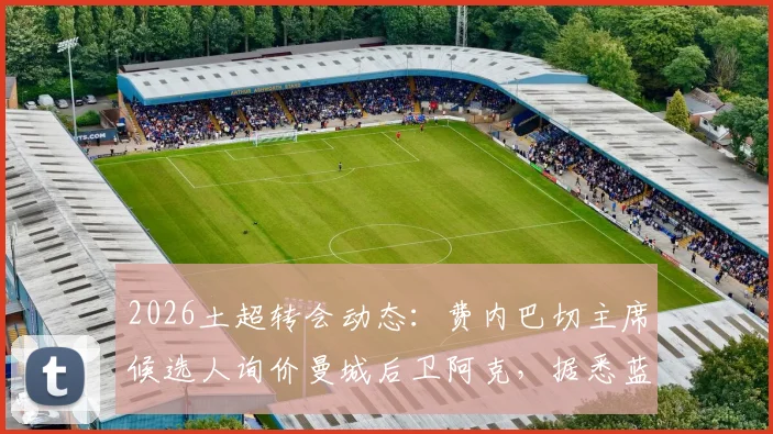 2026土超转会动态：费内巴切主席候选人询价曼城后卫阿克，据悉蓝月亮标价1100万欧元