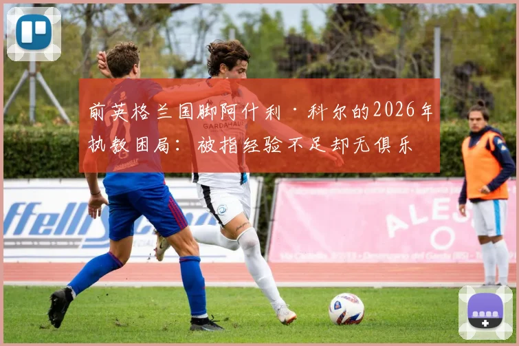 前英格兰国脚阿什利·科尔的2026年执教困局：被指经验不足却无俱乐部愿给机会，资深球员转型教练路在何方？